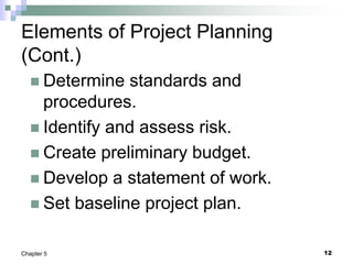 12
Chapter 5
Elements of Project Planning
(Cont.)
 Determine standards and
procedures.
 Identify and assess risk.
 Create preliminary budget.
 Develop a statement of work.
 Set baseline project plan.
 