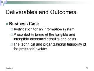 13
Chapter 5
Deliverables and Outcomes
 Business Case
Justification for an information system
Presented in terms of the tangible and
intangible economic benefits and costs
The technical and organizational feasibility of
the proposed system
 