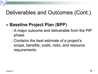 14
Chapter 5
Deliverables and Outcomes (Cont.)
 Baseline Project Plan (BPP)
A major outcome and deliverable from the PIP
phase
Contains the best estimate of a project’s
scope, benefits, costs, risks, and resource
requirements
 