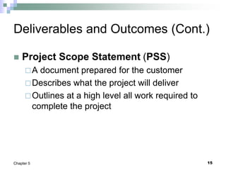 15
Chapter 5
Deliverables and Outcomes (Cont.)
 Project Scope Statement (PSS)
A document prepared for the customer
Describes what the project will deliver
Outlines at a high level all work required to
complete the project
 