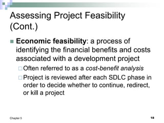 18
Chapter 5
Assessing Project Feasibility
(Cont.)
 Economic feasibility: a process of
identifying the financial benefits and costs
associated with a development project
Often referred to as a cost-benefit analysis
Project is reviewed after each SDLC phase in
order to decide whether to continue, redirect,
or kill a project
 