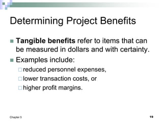 19
Chapter 5
Determining Project Benefits
 Tangible benefits refer to items that can
be measured in dollars and with certainty.
 Examples include:
reduced personnel expenses,
lower transaction costs, or
higher profit margins.
 