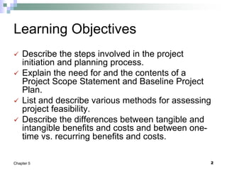 2
Chapter 5
Learning Objectives
 Describe the steps involved in the project
initiation and planning process.
 Explain the need for and the contents of a
Project Scope Statement and Baseline Project
Plan.
 List and describe various methods for assessing
project feasibility.
 Describe the differences between tangible and
intangible benefits and costs and between one-
time vs. recurring benefits and costs.
 