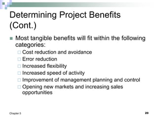 20
Chapter 5
Determining Project Benefits
(Cont.)
 Most tangible benefits will fit within the following
categories:
 Cost reduction and avoidance
 Error reduction
 Increased flexibility
 Increased speed of activity
 Improvement of management planning and control
 Opening new markets and increasing sales
opportunities
 