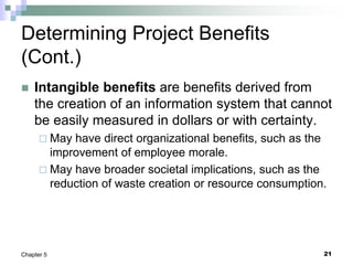21
Chapter 5
Determining Project Benefits
(Cont.)
 Intangible benefits are benefits derived from
the creation of an information system that cannot
be easily measured in dollars or with certainty.
 May have direct organizational benefits, such as the
improvement of employee morale.
 May have broader societal implications, such as the
reduction of waste creation or resource consumption.
 