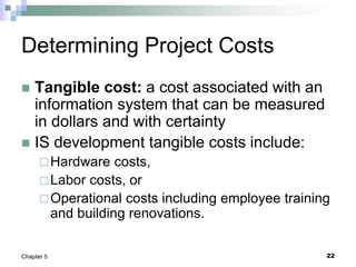 22
Chapter 5
Determining Project Costs
 Tangible cost: a cost associated with an
information system that can be measured
in dollars and with certainty
 IS development tangible costs include:
Hardware costs,
Labor costs, or
Operational costs including employee training
and building renovations.
 