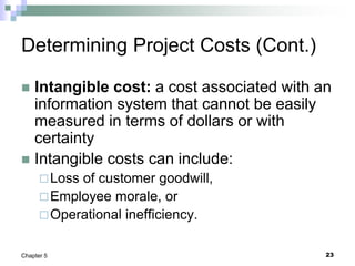 23
Chapter 5
Determining Project Costs (Cont.)
 Intangible cost: a cost associated with an
information system that cannot be easily
measured in terms of dollars or with
certainty
 Intangible costs can include:
Loss of customer goodwill,
Employee morale, or
Operational inefficiency.
 
