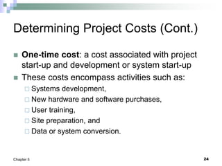 24
Chapter 5
Determining Project Costs (Cont.)
 One-time cost: a cost associated with project
start-up and development or system start-up
 These costs encompass activities such as:
 Systems development,
 New hardware and software purchases,
 User training,
 Site preparation, and
 Data or system conversion.
 