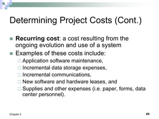 25
Chapter 5
Determining Project Costs (Cont.)
 Recurring cost: a cost resulting from the
ongoing evolution and use of a system
 Examples of these costs include:
 Application software maintenance,
 Incremental data storage expenses,
 Incremental communications,
 New software and hardware leases, and
 Supplies and other expenses (i.e. paper, forms, data
center personnel).
 