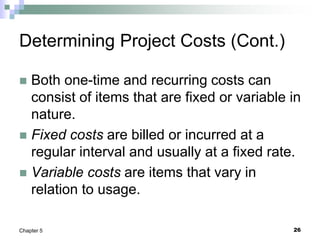 26
Chapter 5
Determining Project Costs (Cont.)
 Both one-time and recurring costs can
consist of items that are fixed or variable in
nature.
 Fixed costs are billed or incurred at a
regular interval and usually at a fixed rate.
 Variable costs are items that vary in
relation to usage.
 