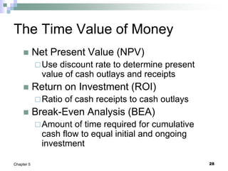 28
Chapter 5
The Time Value of Money
 Net Present Value (NPV)
Use discount rate to determine present
value of cash outlays and receipts
 Return on Investment (ROI)
Ratio of cash receipts to cash outlays
 Break-Even Analysis (BEA)
Amount of time required for cumulative
cash flow to equal initial and ongoing
investment
 