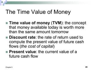 29
Chapter 5
The Time Value of Money
 Time value of money (TVM): the concept
that money available today is worth more
than the same amount tomorrow
 Discount rate: the rate of return used to
compute the present value of future cash
flows (the cost of capital)
 Present value: the current value of a
future cash flow
 