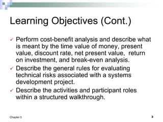 3
Chapter 5
Learning Objectives (Cont.)
 Perform cost-benefit analysis and describe what
is meant by the time value of money, present
value, discount rate, net present value, return
on investment, and break-even analysis.
 Describe the general rules for evaluating
technical risks associated with a systems
development project.
 Describe the activities and participant roles
within a structured walkthrough.
 