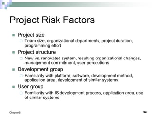 34
Chapter 5
Project Risk Factors
 Project size
 Team size, organizational departments, project duration,
programming effort
 Project structure
 New vs. renovated system, resulting organizational changes,
management commitment, user perceptions
 Development group
 Familiarity with platform, software, development method,
application area, development of similar systems
 User group
 Familiarity with IS development process, application area, use
of similar systems
 