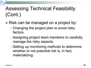 35
Chapter 5
Assessing Technical Feasibility
(Cont.)
 Risk can be managed on a project by:
Changing the project plan to avoid risky
factors.
Assigning project team members to carefully
manage the risky aspects.
Setting up monitoring methods to determine
whether or not potential risk is, in fact,
materializing.
 