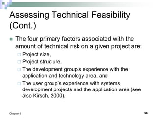 36
Chapter 5
Assessing Technical Feasibility
(Cont.)
 The four primary factors associated with the
amount of technical risk on a given project are:
 Project size,
 Project structure,
 The development group’s experience with the
application and technology area, and
 The user group’s experience with systems
development projects and the application area (see
also Kirsch, 2000).
 