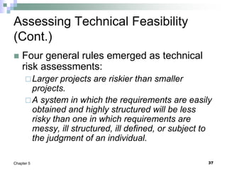 37
Chapter 5
Assessing Technical Feasibility
(Cont.)
 Four general rules emerged as technical
risk assessments:
Larger projects are riskier than smaller
projects.
A system in which the requirements are easily
obtained and highly structured will be less
risky than one in which requirements are
messy, ill structured, ill defined, or subject to
the judgment of an individual.
 