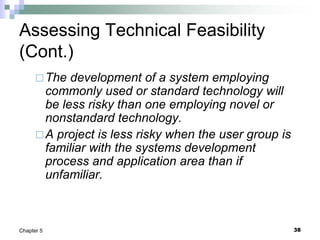 38
Chapter 5
Assessing Technical Feasibility
(Cont.)
The development of a system employing
commonly used or standard technology will
be less risky than one employing novel or
nonstandard technology.
A project is less risky when the user group is
familiar with the systems development
process and application area than if
unfamiliar.
 