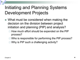 4
Chapter 5
Initiating and Planning Systems
Development Projects
 What must be considered when making the
decision on the division between project
initiation and planning (PIP) and analysis?
 How much effort should be expended on the PIP
process?
 Who is responsible for performing the PIP process?
 Why is PIP such a challenging activity?
 