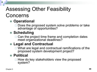 40
Chapter 5
Assessing Other Feasibility
Concerns
 Operational
 Does the proposed system solve problems or take
advantage of opportunities?
 Scheduling
 Can the project time frame and completion dates
meet organizational deadlines?
 Legal and Contractual
 What are legal and contractual ramifications of the
proposed system development project?
 Political
 How do key stakeholders view the proposed
system?
 