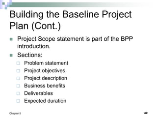 Building the Baseline Project
Plan (Cont.)
 Project Scope statement is part of the BPP
introduction.
 Sections:
 Problem statement
 Project objectives
 Project description
 Business benefits
 Deliverables
 Expected duration
42
Chapter 5
 