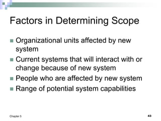 43
Chapter 5
Factors in Determining Scope
 Organizational units affected by new
system
 Current systems that will interact with or
change because of new system
 People who are affected by new system
 Range of potential system capabilities
 