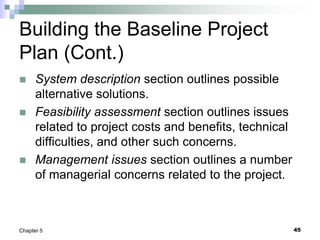 Building the Baseline Project
Plan (Cont.)
 System description section outlines possible
alternative solutions.
 Feasibility assessment section outlines issues
related to project costs and benefits, technical
difficulties, and other such concerns.
 Management issues section outlines a number
of managerial concerns related to the project.
45
Chapter 5
 