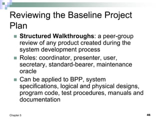 46
Chapter 5
Reviewing the Baseline Project
Plan
 Structured Walkthroughs: a peer-group
review of any product created during the
system development process
 Roles: coordinator, presenter, user,
secretary, standard-bearer, maintenance
oracle
 Can be applied to BPP, system
specifications, logical and physical designs,
program code, test procedures, manuals and
documentation
 