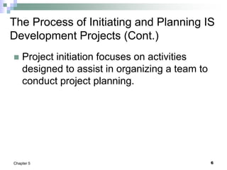 6
Chapter 5
The Process of Initiating and Planning IS
Development Projects (Cont.)
 Project initiation focuses on activities
designed to assist in organizing a team to
conduct project planning.
 