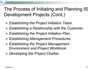 7
Chapter 5
The Process of Initiating and Planning IS
Development Projects (Cont.)
 Establishing the Project Initiation Team.
 Establishing a Relationship with the Customer.
 Establishing the Project Initiation Plan.
 Establishing Management Procedures.
 Establishing the Project Management
Environment and Project Workbook.
 Developing the Project Charter.
 