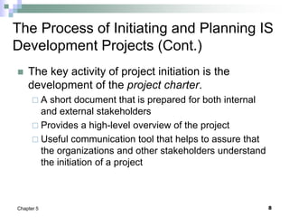 8
Chapter 5
The Process of Initiating and Planning IS
Development Projects (Cont.)
 The key activity of project initiation is the
development of the project charter.
 A short document that is prepared for both internal
and external stakeholders
 Provides a high-level overview of the project
 Useful communication tool that helps to assure that
the organizations and other stakeholders understand
the initiation of a project
 