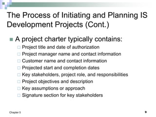 9
Chapter 5
The Process of Initiating and Planning IS
Development Projects (Cont.)
 A project charter typically contains:
 Project title and date of authorization
 Project manager name and contact information
 Customer name and contact information
 Projected start and completion dates
 Key stakeholders, project role, and responsibilities
 Project objectives and description
 Key assumptions or approach
 Signature section for key stakeholders
 
