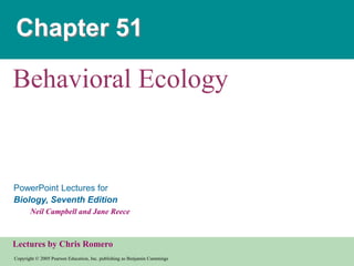 Chapter 51

Behavioral Ecology


PowerPoint Lectures for
Biology, Seventh Edition
       Neil Campbell and Jane Reece



Lectures by Chris Romero
Copyright © 2005 Pearson Education, Inc. publishing as Benjamin Cummings
 