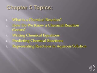 1.   What is a Chemical Reaction?
2.   How Do We Know a Chemical Reaction
     Occurs?
3.   Writing Chemical Equations
4.   Predicting Chemical Reactions
5.   Representing Reactions in Aqueous Solution




                                                  5-1
 
