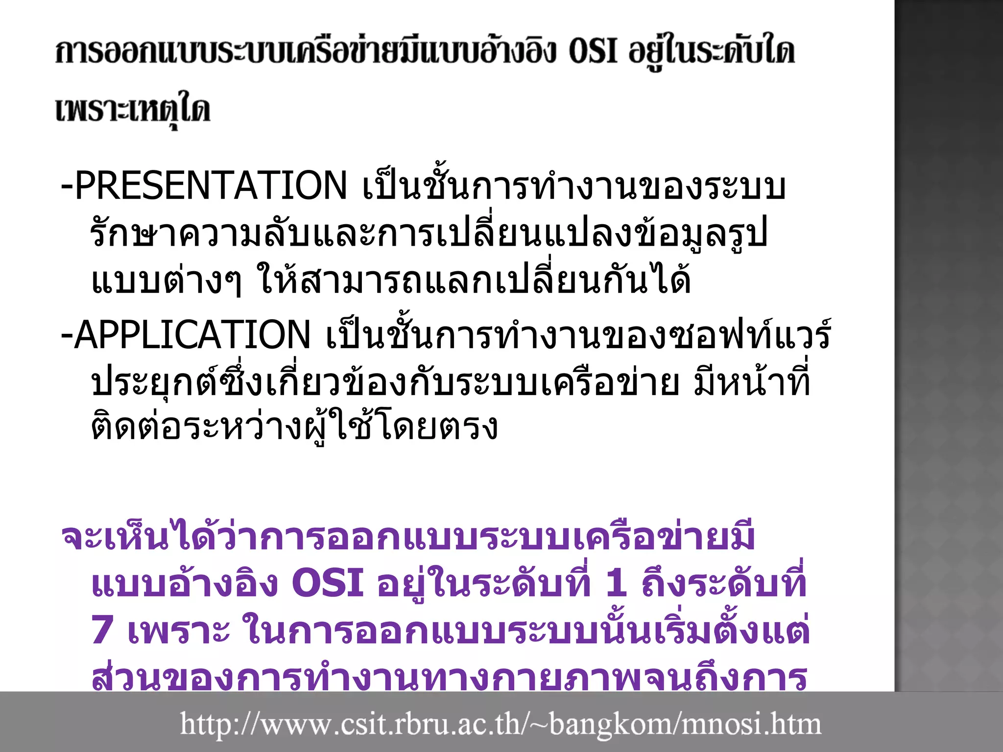 -PRESENTATION   เป็นชั้นการทำงานของระบบรักษาความลับและการเปลี่ยนแปลงข้อมูลรูปแบบต่างๆ ให้สามารถแลกเปลี่ยนกันได้ -APPLICATION   เป็นชั้นการทำงานของซอฟท์แวร์ประยุกต์ซึ่งเกี่ยวข้องกับระบบเครือข่าย  มีหน้าที่ติดต่อระหว่างผู้ใช้โดยตรง จะเห็นได้ว่าการออกแบบระบบเครือข่ายมีแบบอ้างอิง  OSI  อยู่ในระดับที่  1  ถึงระดับที่  7  เพราะ ในการออกแบบระบบนั้นเริ่มตั้งแต่ส่วนของการทำงานทางกายภาพจนถึงการทำงานของซอฟท์แวร์ 