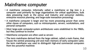 Mainframe computer
• A mainframe computer, informally called a mainframe or big iron is a
computer used primarily by large organizations for critical applications, bulk
data processing (such as the census and industry and consumer statistics,
enterprise resource planning, and large-scale transaction processing)
• A mainframe computer is larger and has more processing power than some
other classes of computers, such as minicomputers, servers, workstations, and
personal computers
• Most large-scale computer-system architectures were established in the 1960s,
but they continue to evolve
• Mainframe computers are often used as servers
• The term mainframe derived from the large cabinet, called a main frame, that
houses the central processing unit and main memory of early computers Later,
the term mainframe was used to distinguish high-end commercial computers
from less powerful machines
10
 