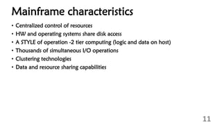 Mainframe characteristics
• Centralized control of resources
• HW and operating systems share disk access
• A STYLE of operation -2 tier computing (logic and data on host)
• Thousands of simultaneous I/O operations
• Clustering technologies
• Data and resource sharing capabilities
11
 