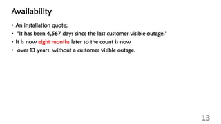 Availability
• An installation quote:
• "It has been 4,567 days since the last customer visible outage."
• It is now eight months later so the count is now
• over 13 years without a customer visible outage.
13
 