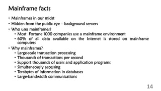 Mainframe facts
• Mainframes in our midst
• Hidden from the public eye – background servers
• Who uses mainframes?
• Most Fortune 1000 companies use a mainframe environment
• 60% of all data available on the Internet is stored on mainframe
computers
• Why mainframes?
• Large-scale transaction processing
• Thousands of transactions per second
• Support thousands of users and application programs
• Simultaneously accessing
• Terabytes of information in databases
• Large-bandwidth communications
14
 