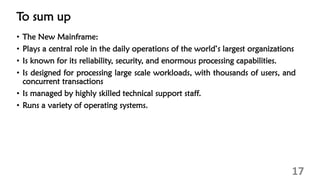 To sum up
• The New Mainframe:
• Plays a central role in the daily operations of the world’s largest organizations
• Is known for its reliability, security, and enormous processing capabilities.
• Is designed for processing large scale workloads, with thousands of users, and
concurrent transactions
• Is managed by highly skilled technical support staff.
• Runs a variety of operating systems.
17
 