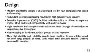 Design
• Modern mainframe design is characterized less by raw computational speed
and more by:
• Redundant internal engineering resulting in high reliability and security
• Extensive input-output ("I/O") facilities with the ability to offload to separate
engines Strict backward compatibility with older software
• High hardware and computational utilization rates through virtualization to
support massive throughput
• Hot-swapping of hardware, such as processors and memory
• Their high stability and reliability enable these machines to run uninterrupted
for very long periods of time, with mean time between failures (MTBF)
measured in decades.
18
 