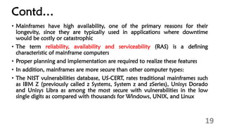 Contd…
• Mainframes have high availability, one of the primary reasons for their
longevity, since they are typically used in applications where downtime
would be costly or catastrophic
• The term reliability, availability and serviceability (RAS) is a defining
characteristic of mainframe computers
• Proper planning and implementation are required to realize these features
• In addition, mainframes are more secure than other computer types:
• The NIST vulnerabilities database, US-CERT, rates traditional mainframes such
as IBM Z (previously called z Systems, System z and zSeries), Unisys Dorado
and Unisys Libra as among the most secure with vulnerabilities in the low
single digits as compared with thousands for Windows, UNIX, and Linux
19
 
