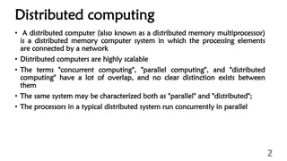 Distributed computing
• A distributed computer (also known as a distributed memory multiprocessor)
is a distributed memory computer system in which the processing elements
are connected by a network
• Distributed computers are highly scalable
• The terms "concurrent computing", "parallel computing", and "distributed
computing" have a lot of overlap, and no clear distinction exists between
them
• The same system may be characterized both as "parallel" and "distributed";
• The processors in a typical distributed system run concurrently in parallel
2
 