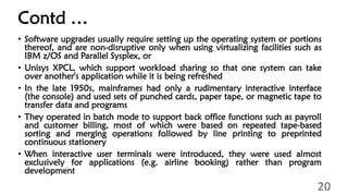 Contd …
• Software upgrades usually require setting up the operating system or portions
thereof, and are non-disruptive only when using virtualizing facilities such as
IBM z/OS and Parallel Sysplex, or
• Unisys XPCL, which support workload sharing so that one system can take
over another's application while it is being refreshed
• In the late 1950s, mainframes had only a rudimentary interactive interface
(the console) and used sets of punched cards, paper tape, or magnetic tape to
transfer data and programs
• They operated in batch mode to support back office functions such as payroll
and customer billing, most of which were based on repeated tape-based
sorting and merging operations followed by line printing to preprinted
continuous stationery
• When interactive user terminals were introduced, they were used almost
exclusively for applications (e.g. airline booking) rather than program
development
20
 
