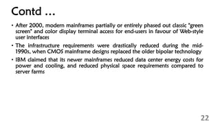Contd …
• After 2000, modern mainframes partially or entirely phased out classic "green
screen" and color display terminal access for end-users in favour of Web-style
user interfaces
• The infrastructure requirements were drastically reduced during the mid-
1990s, when CMOS mainframe designs replaced the older bipolar technology
• IBM claimed that its newer mainframes reduced data center energy costs for
power and cooling, and reduced physical space requirements compared to
server farms
22
 