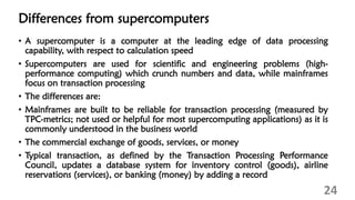 Differences from supercomputers
• A supercomputer is a computer at the leading edge of data processing
capability, with respect to calculation speed
• Supercomputers are used for scientific and engineering problems (high-
performance computing) which crunch numbers and data, while mainframes
focus on transaction processing
• The differences are:
• Mainframes are built to be reliable for transaction processing (measured by
TPC-metrics; not used or helpful for most supercomputing applications) as it is
commonly understood in the business world
• The commercial exchange of goods, services, or money
• Typical transaction, as defined by the Transaction Processing Performance
Council, updates a database system for inventory control (goods), airline
reservations (services), or banking (money) by adding a record
24
 