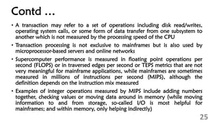 Contd …
• A transaction may refer to a set of operations including disk read/writes,
operating system calls, or some form of data transfer from one subsystem to
another which is not measured by the processing speed of the CPU
• Transaction processing is not exclusive to mainframes but is also used by
microprocessor-based servers and online networks
• Supercomputer performance is measured in floating point operations per
second (FLOPS) or in traversed edges per second or TEPS metrics that are not
very meaningful for mainframe applications, while mainframes are sometimes
measured in millions of instructions per second (MIPS), although the
definition depends on the instruction mix measured
• Examples of integer operations measured by MIPS include adding numbers
together, checking values or moving data around in memory (while moving
information to and from storage, so-called I/O is most helpful for
mainframes; and within memory, only helping indirectly)
25
 