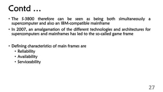 Contd …
• The S-3800 therefore can be seen as being both simultaneously a
supercomputer and also an IBM-compatible mainframe
• In 2007, an amalgamation of the different technologies and architectures for
supercomputers and mainframes has led to the so-called game frame
• Defining characteristics of main frames are
• Reliability
• Availability
• Serviceability
27
 