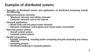 Examples of distributed systems
• Examples of distributed systems and applications of distributed computing include
the following:
• Telecommunication networks:
• Telephone networks and cellular networks
• Computer networks such as the Internet
• Network applications:
• World wide web and peer-to-peer networks
• Massively multiplayer online games and virtual reality communities
• Real-time process control:
• Aircraft control systems
• Industrial control systems
• Parallel computation:
• Scientific computing, including cluster computing and grid computing and various
volunteer
• computing projects
• Distributed rendering in computer graphics
3
 