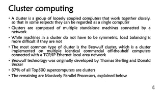 Cluster computing
• A cluster is a group of loosely coupled computers that work together closely,
so that in some respects they can be regarded as a single computer
• Clusters are composed of multiple standalone machines connected by a
network
• While machines in a cluster do not have to be symmetric, load balancing is
more difficult if they are not
• The most common type of cluster is the Beowulf cluster, which is a cluster
implemented on multiple identical commercial off-the-shelf computers
connected with a TCP/IP Ethernet local area network
• Beowulf technology was originally developed by Thomas Sterling and Donald
Becker
• 87% of all Top500 supercomputers are clusters
• The remaining are Massively Parallel Processors, explained below
4
 
